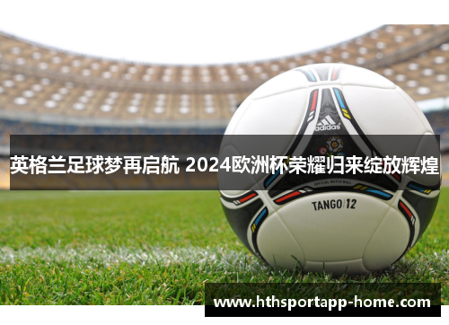 英格兰足球梦再启航 2024欧洲杯荣耀归来绽放辉煌
