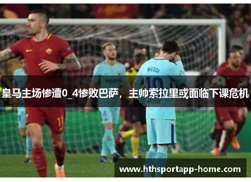 皇马主场惨遭0_4惨败巴萨，主帅索拉里或面临下课危机