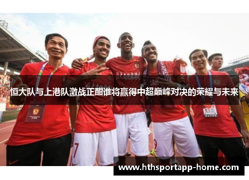 恒大队与上港队激战正酣谁将赢得中超巅峰对决的荣耀与未来