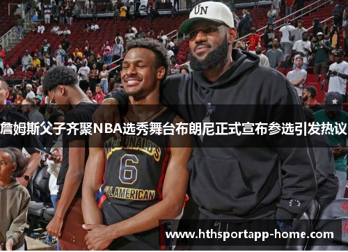 詹姆斯父子齐聚NBA选秀舞台布朗尼正式宣布参选引发热议